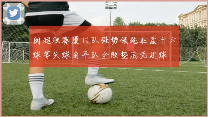 闽超联赛厦门队强势领跑狂轰十六球零失球南平队全败垫底无进球