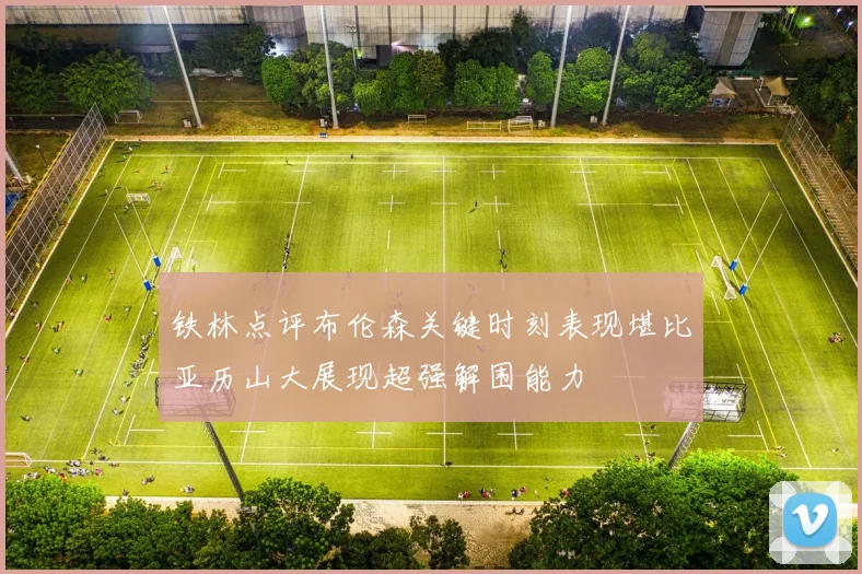 铁林点评布伦森关键时刻表现堪比亚历山大展现超强解围能力