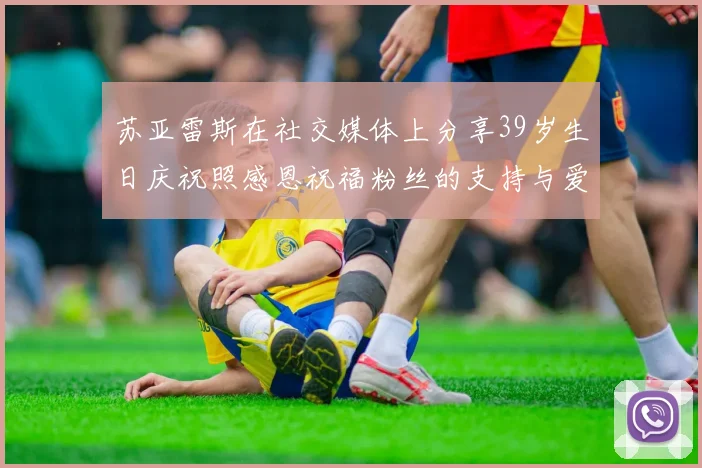 苏亚雷斯在社交媒体上分享39岁生日庆祝照感恩祝福粉丝的支持与爱护