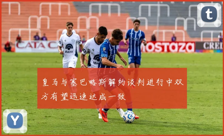 皇马与塞巴略斯解约谈判进行中双方有望迅速达成一致