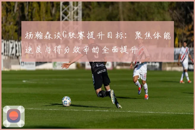 杨瀚森谈G联赛提升目标：聚焦体能速度与得分效率的全面提升