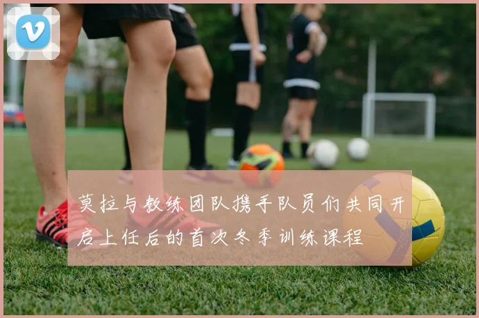 莫拉与教练团队携手队员们共同开启上任后的首次冬季训练课程