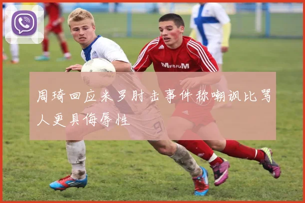 周琦回应米罗肘击事件称嘲讽比骂人更具侮辱性