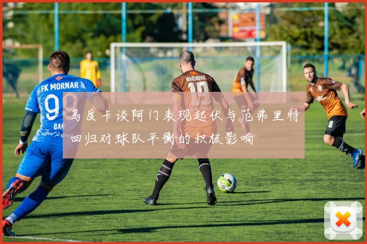 乌度卡谈阿门表现起伏与范弗里特回归对球队平衡的积极影响