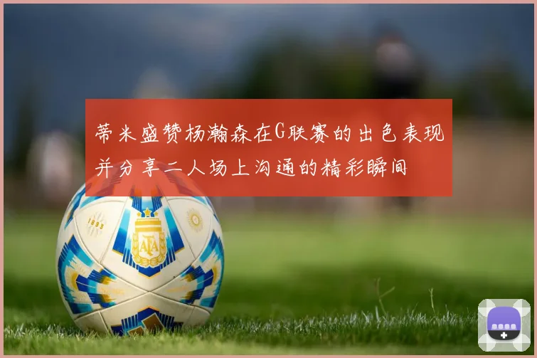 蒂米盛赞杨瀚森在G联赛的出色表现并分享二人场上沟通的精彩瞬间