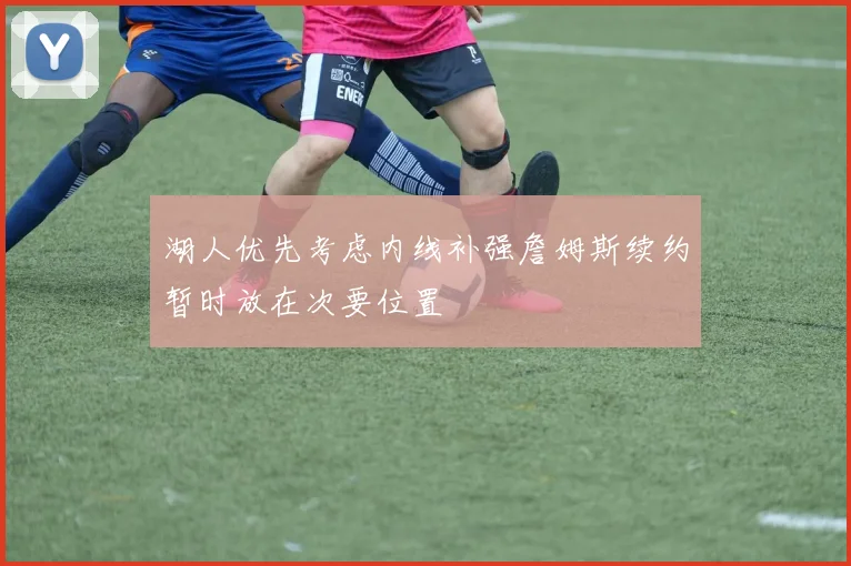 湖人优先考虑内线补强詹姆斯续约暂时放在次要位置