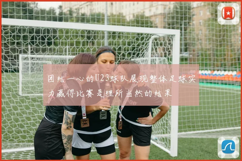 团结一心的U23球队展现整体足球实力赢得比赛是理所当然的结果