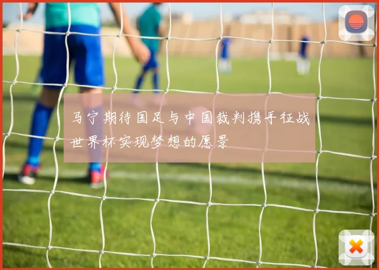 马宁期待国足与中国裁判携手征战世界杯实现梦想的愿景