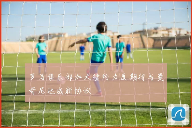 罗马俱乐部加大续约力度期待与曼奇尼达成新协议
