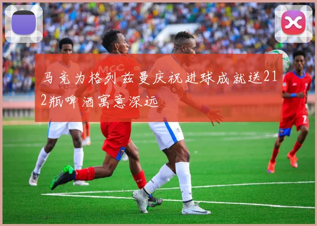 马竞为格列兹曼庆祝进球成就送212瓶啤酒寓意深远