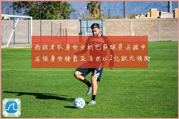 西班牙队身价分析巴萨球员占据中后场身价榜首亚马尔以2亿欧元领衔