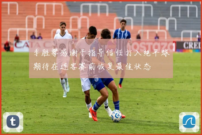 季胜攀感谢于指导信任打入绝平球期待在连客赛前恢复最佳状态