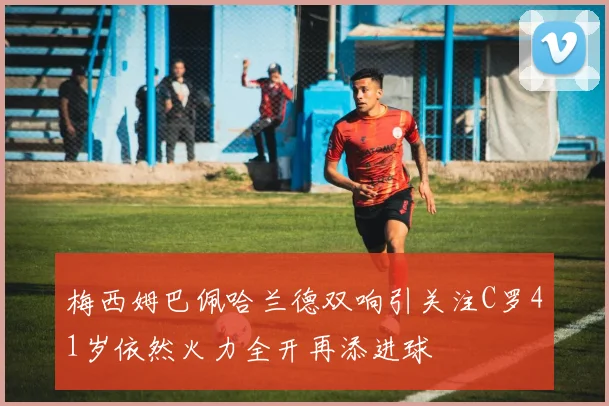 梅西姆巴佩哈兰德双响引关注C罗41岁依然火力全开再添进球