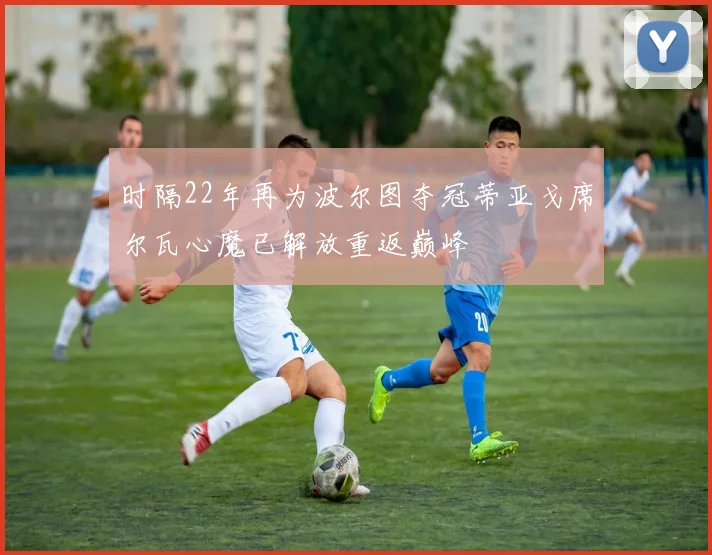 时隔22年再为波尔图夺冠蒂亚戈席尔瓦心魔已解放重返巅峰