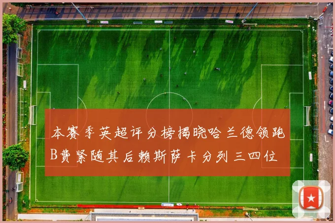 本赛季英超评分榜揭晓哈兰德领跑B费紧随其后赖斯萨卡分列三四位