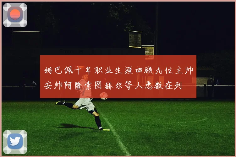 姆巴佩十年职业生涯回顾九位主帅安帅阿隆索图赫尔等人悉数在列