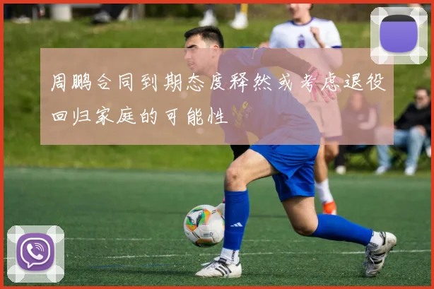 周鹏合同到期态度释然或考虑退役回归家庭的可能性