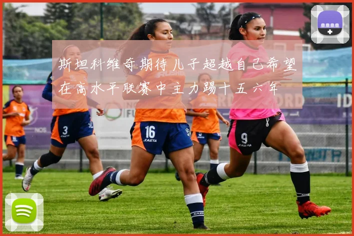 斯坦科维奇期待儿子超越自己希望在高水平联赛中主力踢十五六年