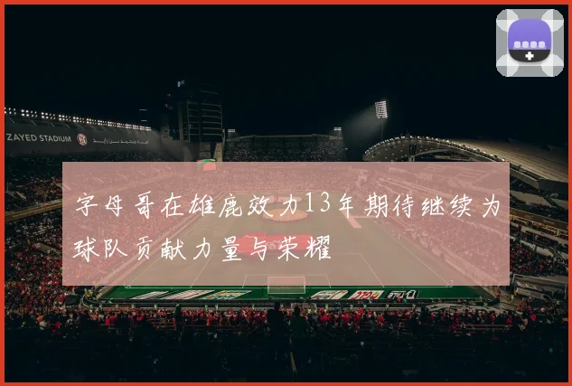 字母哥在雄鹿效力13年期待继续为球队贡献力量与荣耀