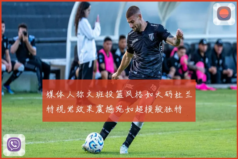 媒体人称文班投篮风格如大码杜兰特视觉效果震撼宛如超模般独特
