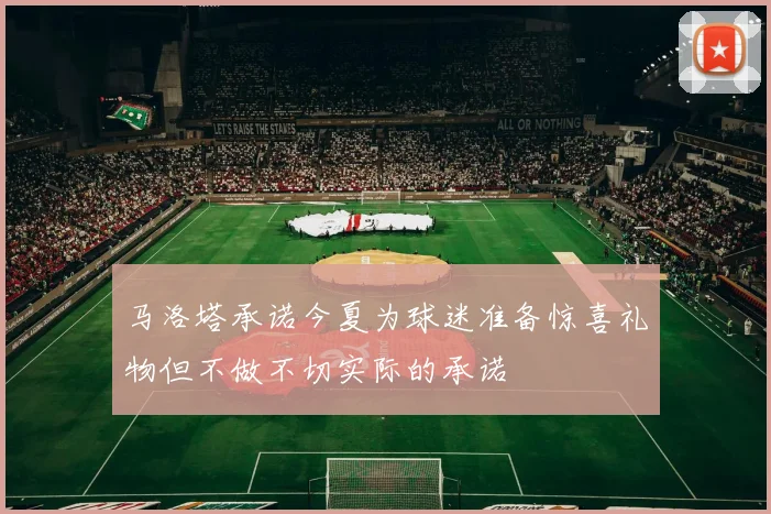 马洛塔承诺今夏为球迷准备惊喜礼物但不做不切实际的承诺