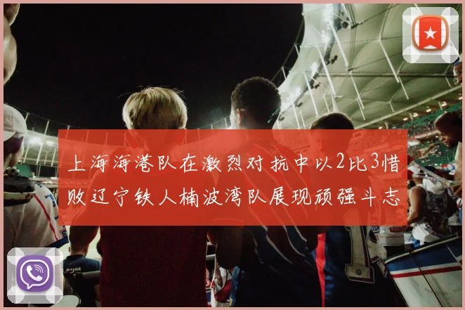 上海海港队在激烈对抗中以2比3惜败辽宁铁人楠波湾队展现顽强斗志