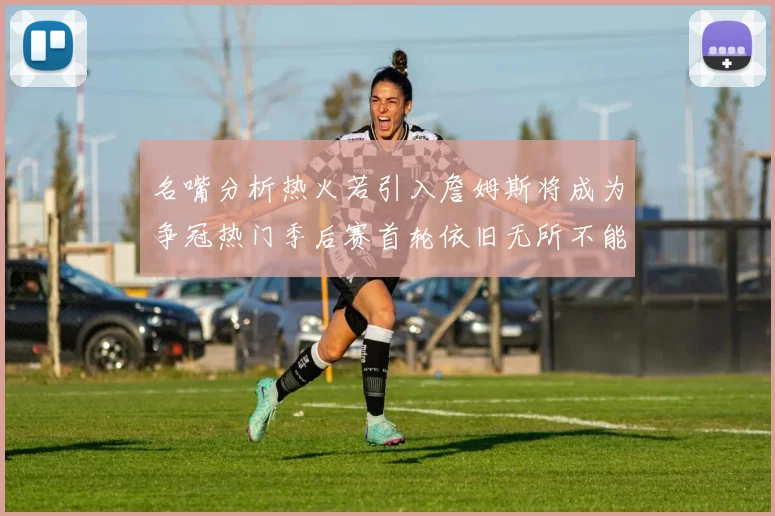 名嘴分析热火若引入詹姆斯将成为争冠热门季后赛首轮依旧无所不能