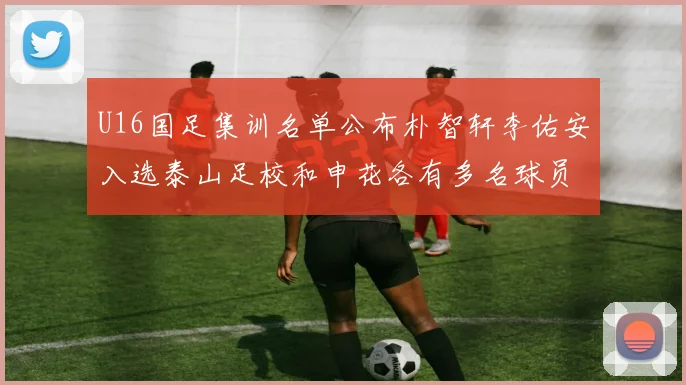 U16国足集训名单公布朴智轩李佑安入选泰山足校和申花各有多名球员参与
